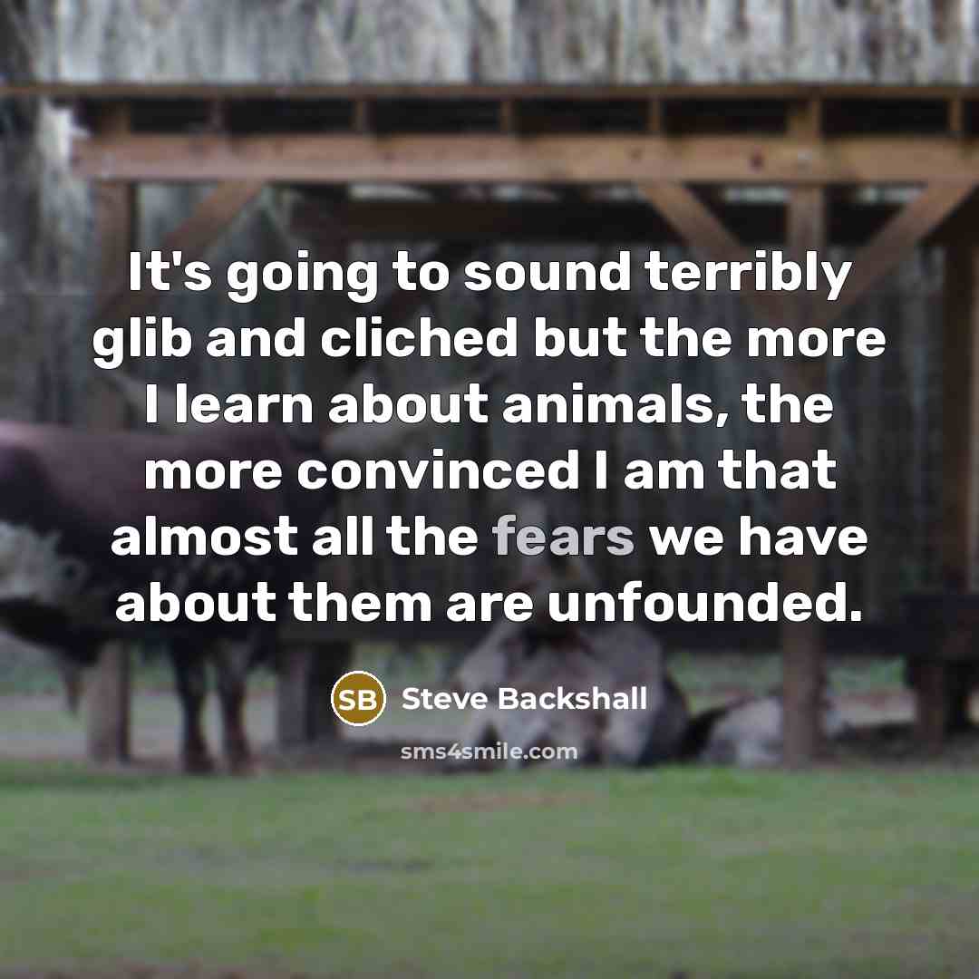 “It's going to sound terribly glib and cliched but the more I learn about animals, the more convinced I am that almost all the fears we have about them are unfounded.” quote by Steve Backshall