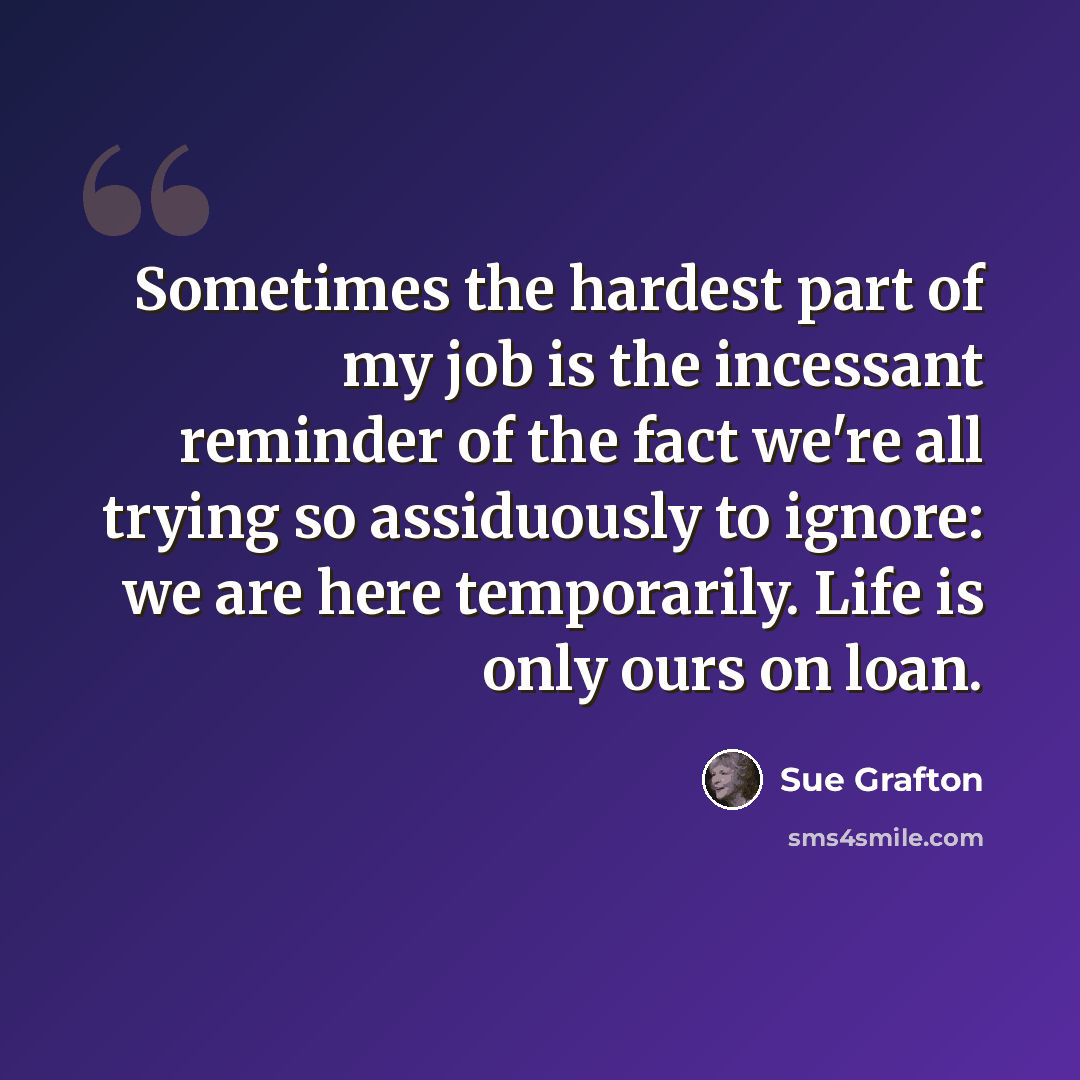 “Sometimes the hardest part of my job is the incessant reminder of the fact we're all trying so assiduously to ignore: we are here temporarily. Life is only ours on loan.” quote by Sue Grafton