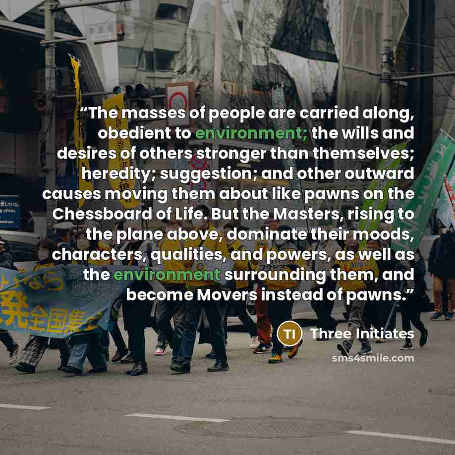 “The masses of people are carried along, obedient to environment; the wills and desires of others stronger than themselves; heredity; suggestion; and other outward causes moving them about like pawns on the Chessboard of Life. But the Masters, rising to the plane above, dominate their moods…” quote by Three Initiates