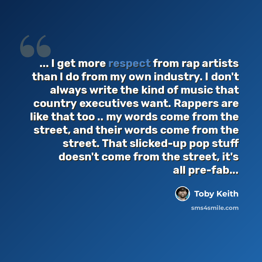 “... I get more respect from rap artists than I do from my own industry. I don't always write the kind of music that country executives want. Rappers are like that too .. my words come from the street, and their words come from the street. That slicked-up pop stuff doesn't come from the street…” quote by Toby Keith