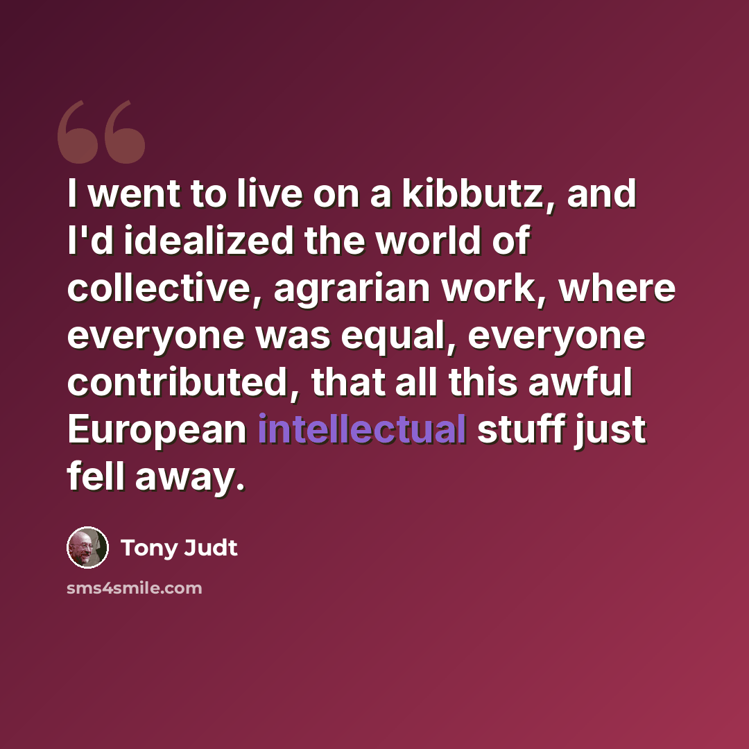 “I went to live on a kibbutz, and I'd idealized the world of collective, agrarian work, where everyone was equal, everyone contributed, that all this awful European intellectual stuff just fell away.” quote by Tony Judt
