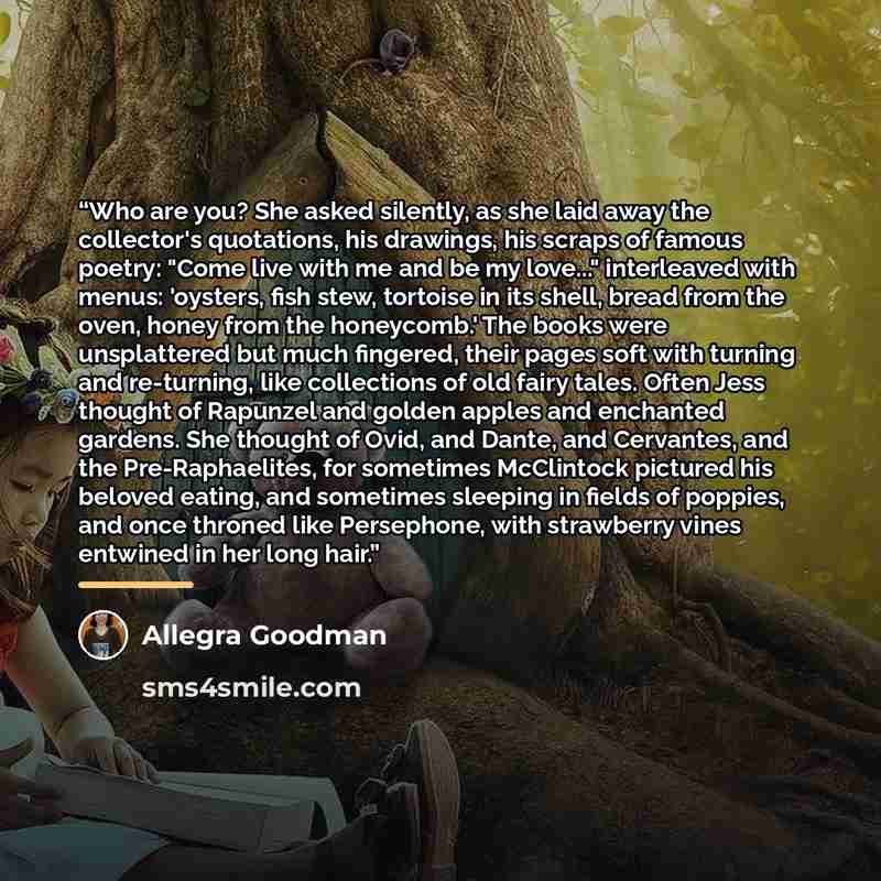 “Who are you? She asked silently, as she laid away the collector's quotations, his drawings, his scraps of famous poetry: "Come live with me and be my love..." interleaved with menus: 'oysters, fish stew, tortoise in its shell, bread from the oven, honey from the honeycomb.' The books were…” quote by Allegra Goodman