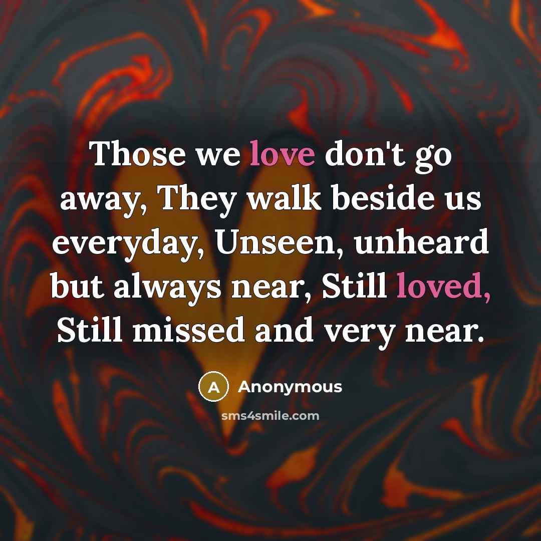 “Those we love don't go away, They walk beside us everyday, Unseen, unheard but always near, Still loved, Still missed and very near.” quote by Anonymous