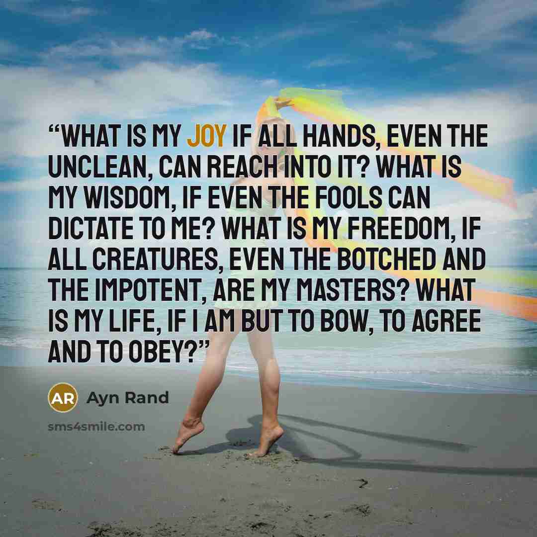 “What is my joy if all hands, even the unclean, can reach into it? What is my wisdom, if even the fools can dictate to me? What is my freedom, if all creatures, even the botched and the impotent, are my masters? What is my life, if I am but to bow, to agree and to obey?” quote by Ayn Rand