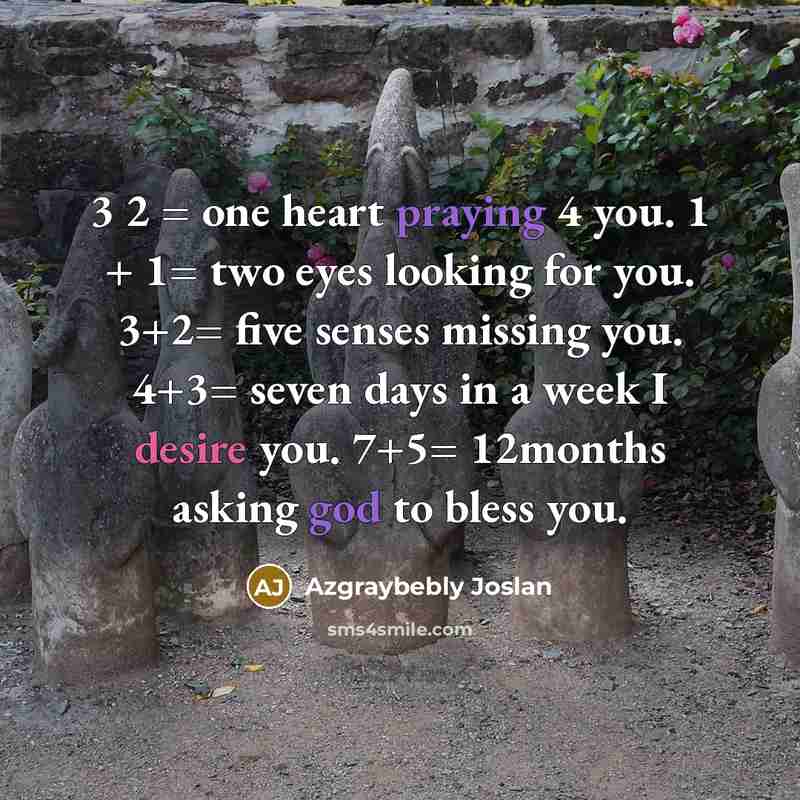 “3 2 = one heart praying 4 you. 1 + 1= two eyes looking for you. 3+2= five senses missing you. 4+3= seven days in a week I desire you. 7+5= 12months asking god to bless you.” quote by Azgraybebly Joslan
