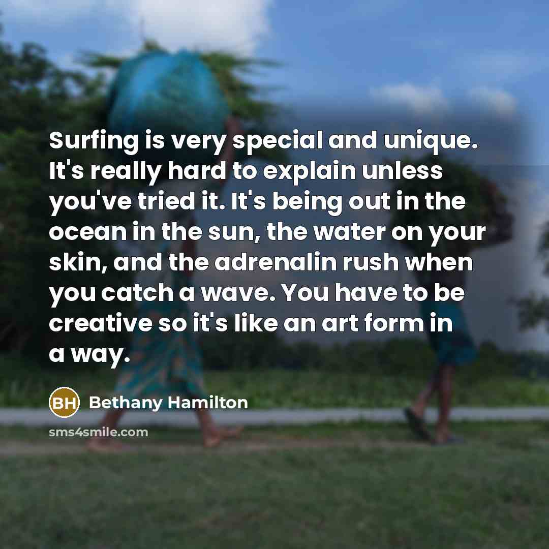 “Surfing is very special and unique. It's really hard to explain unless you've tried it. It's being out in the ocean in the sun, the water on your skin, and the adrenalin rush when you catch a wave. You have to be creative so it's like an art form in a way.” quote by Bethany Hamilton