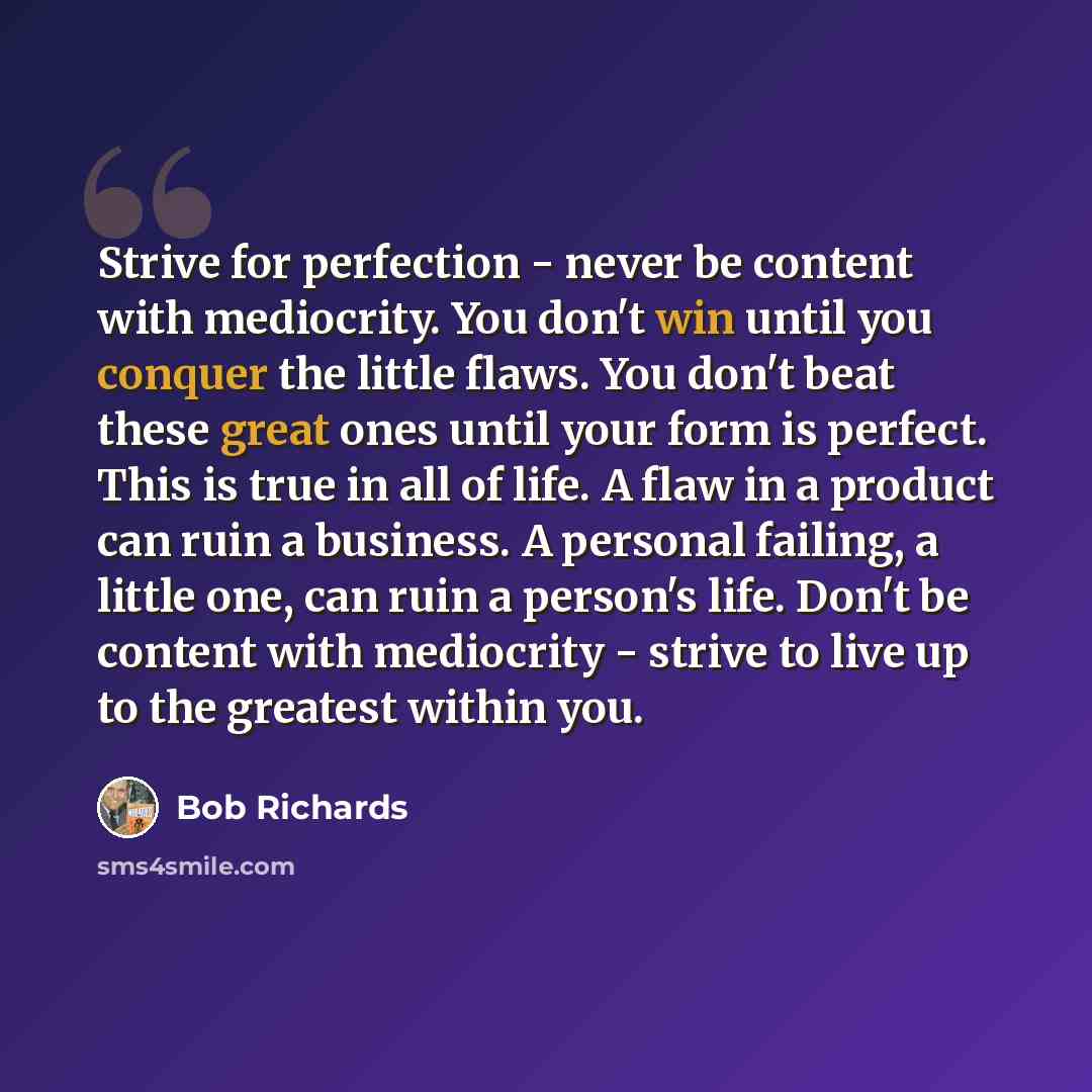 “Strive for perfection - never be content with mediocrity. You don't win until you conquer the little flaws. You don't beat these great ones until your form is perfect. This is true in all of life. A flaw in a product can ruin a business. A personal failing, a little one, can ruin a person's life…” quote by Bob Richards