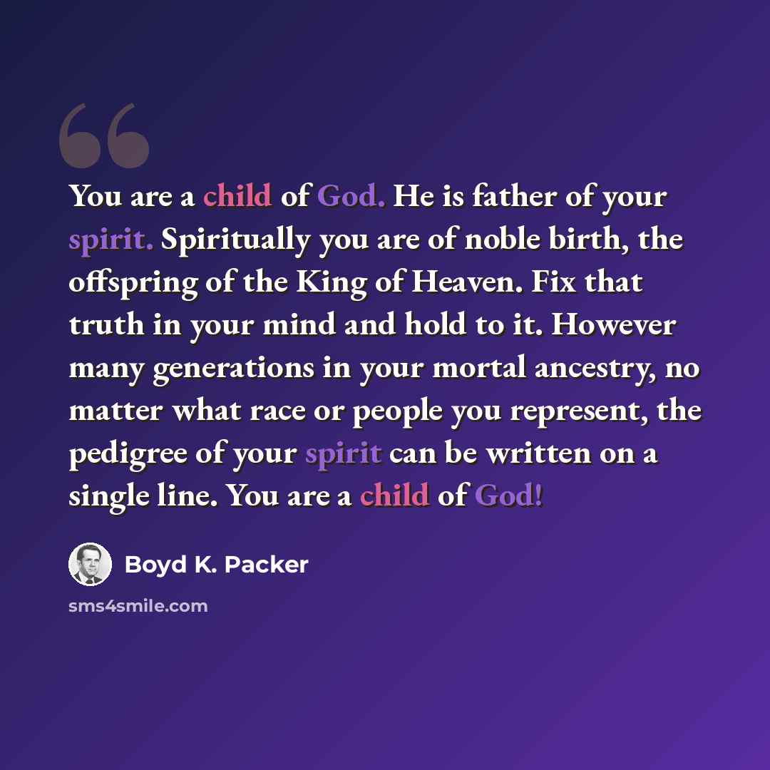 “You are a child of God. He is father of your spirit. Spiritually you are of noble birth, the offspring of the King of Heaven. Fix that truth in your mind and hold to it. However many generations in your mortal ancestry, no matter what race or people you represent, the pedigree of your spirit can…” quote by Boyd K. Packer