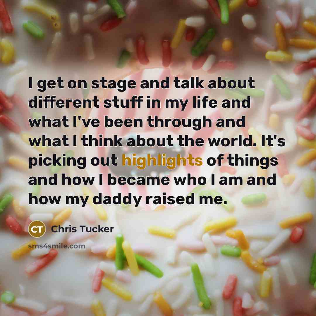 “I get on stage and talk about different stuff in my life and what I've been through and what I think about the world. It's picking out highlights of things and how I became who I am and how my daddy raised me.” quote by Chris Tucker