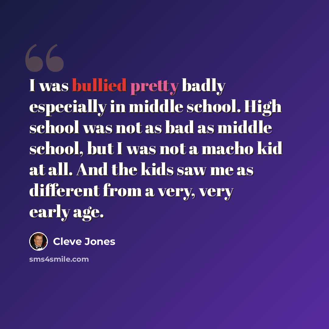 “I was bullied pretty badly especially in middle school. High school was not as bad as middle school, but I was not a macho kid at all. And the kids saw me as different from a very, very early age.” quote by Cleve Jones