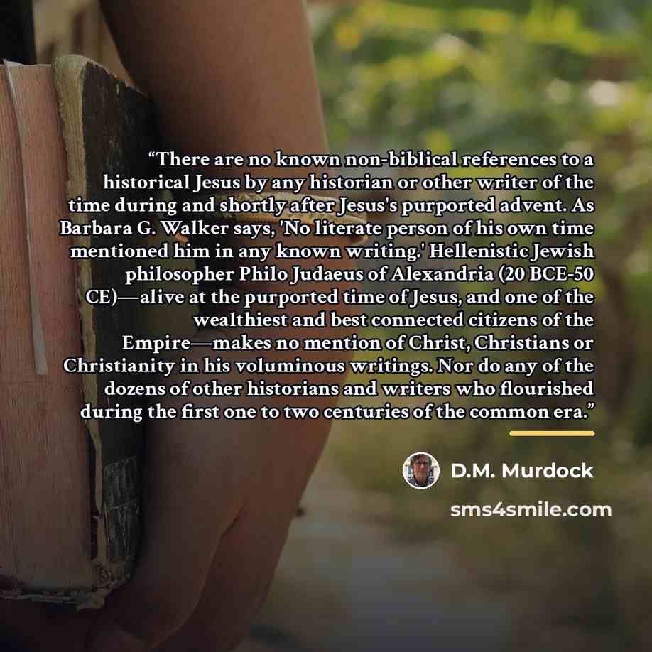 “There are no known non-biblical references to a historical Jesus by any historian or other writer of the time during and shortly after Jesus's purported advent. As Barbara G. Walker says, 'No literate person of his own time mentioned him in any known writing.' Hellenistic Jewish philosopher Philo…” quote by D.M. Murdock