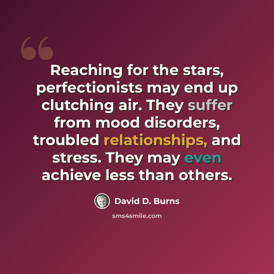 “Reaching for the stars, perfectionists may end up clutching air. They suffer from mood disorders, troubled relationships, and stress. They may even achieve less than others.” quote by David D. Burns