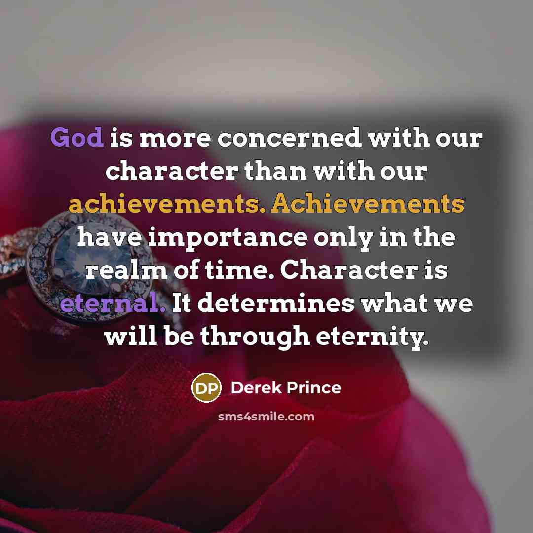 “God is more concerned with our character than with our achievements. Achievements have importance only in the realm of time. Character is eternal. It determines what we will be through eternity.” quote by Derek Prince