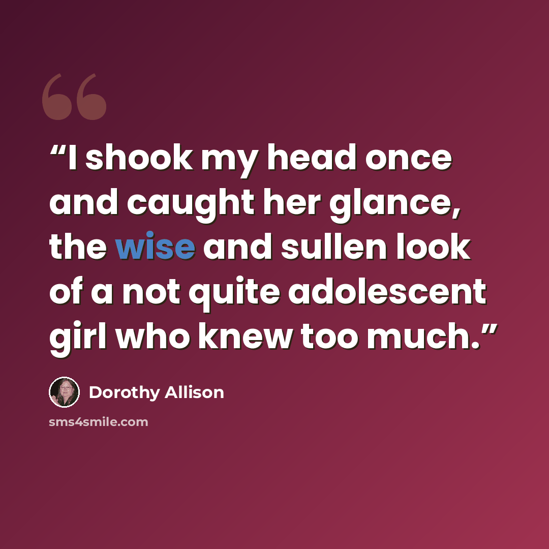 “I shook my head once and caught her glance, the wise and sullen look of a not quite adolescent girl who knew too much.” quote by Dorothy Allison
