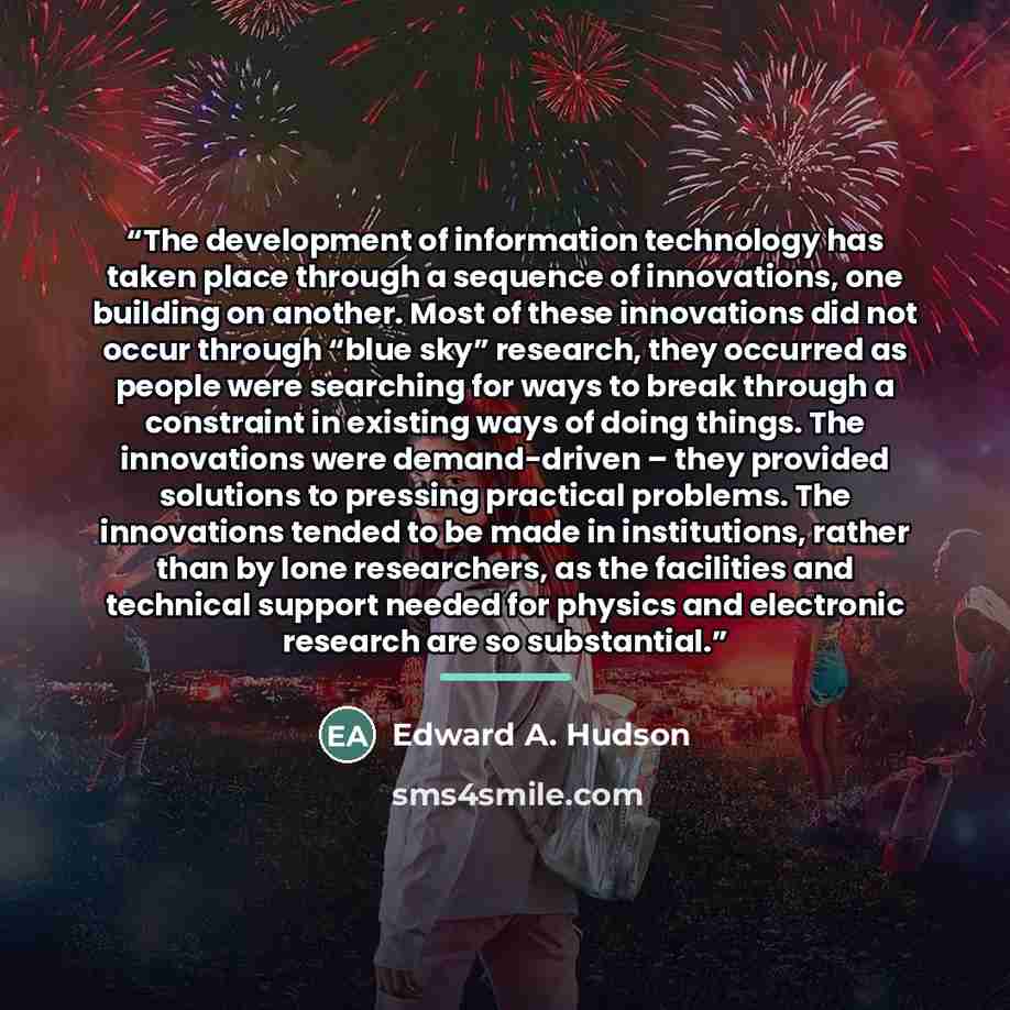 “The development of information technology has taken place through a sequence of innovations, one building on another. Most of these innovations did not occur through “blue sky” research, they occurred as people were searching for ways to break through a constraint in existing ways of doing things…” quote by Edward A. Hudson