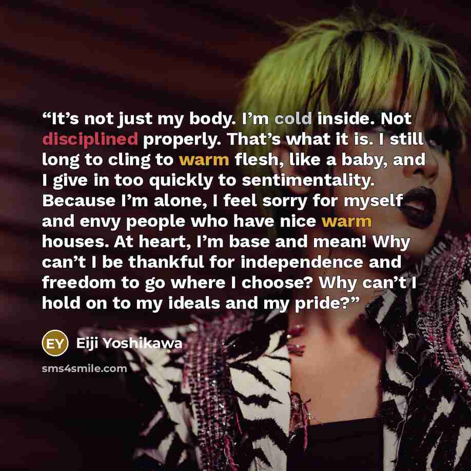 “It’s not just my body. I’m cold inside. Not disciplined properly. That’s what it is. I still long to cling to warm flesh, like a baby, and I give in too quickly to sentimentality. Because I’m alone, I feel sorry for myself and envy people who have nice warm houses. At heart, I’m base and mean! Why…” quote by Eiji Yoshikawa
