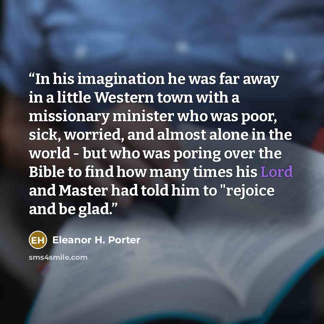 “In his imagination he was far away in a little Western town with a missionary minister who was poor, sick, worried, and almost alone in the world - but who was poring over the Bible to find how many times his Lord and Master had told him to "rejoice and be glad.” quote by Eleanor H. Porter