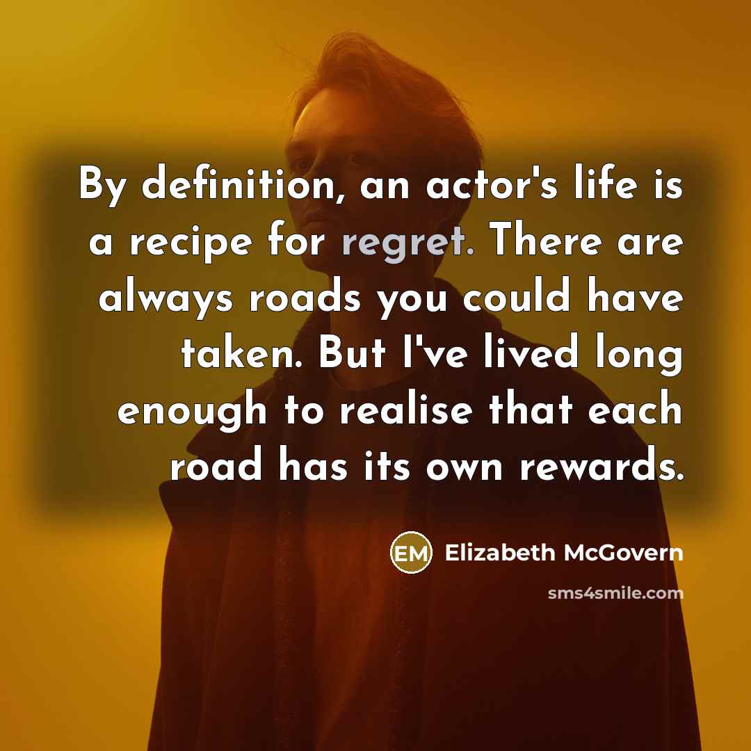 “By definition, an actor's life is a recipe for regret. There are always roads you could have taken. But I've lived long enough to realise that each road has its own rewards.” quote by Elizabeth McGovern