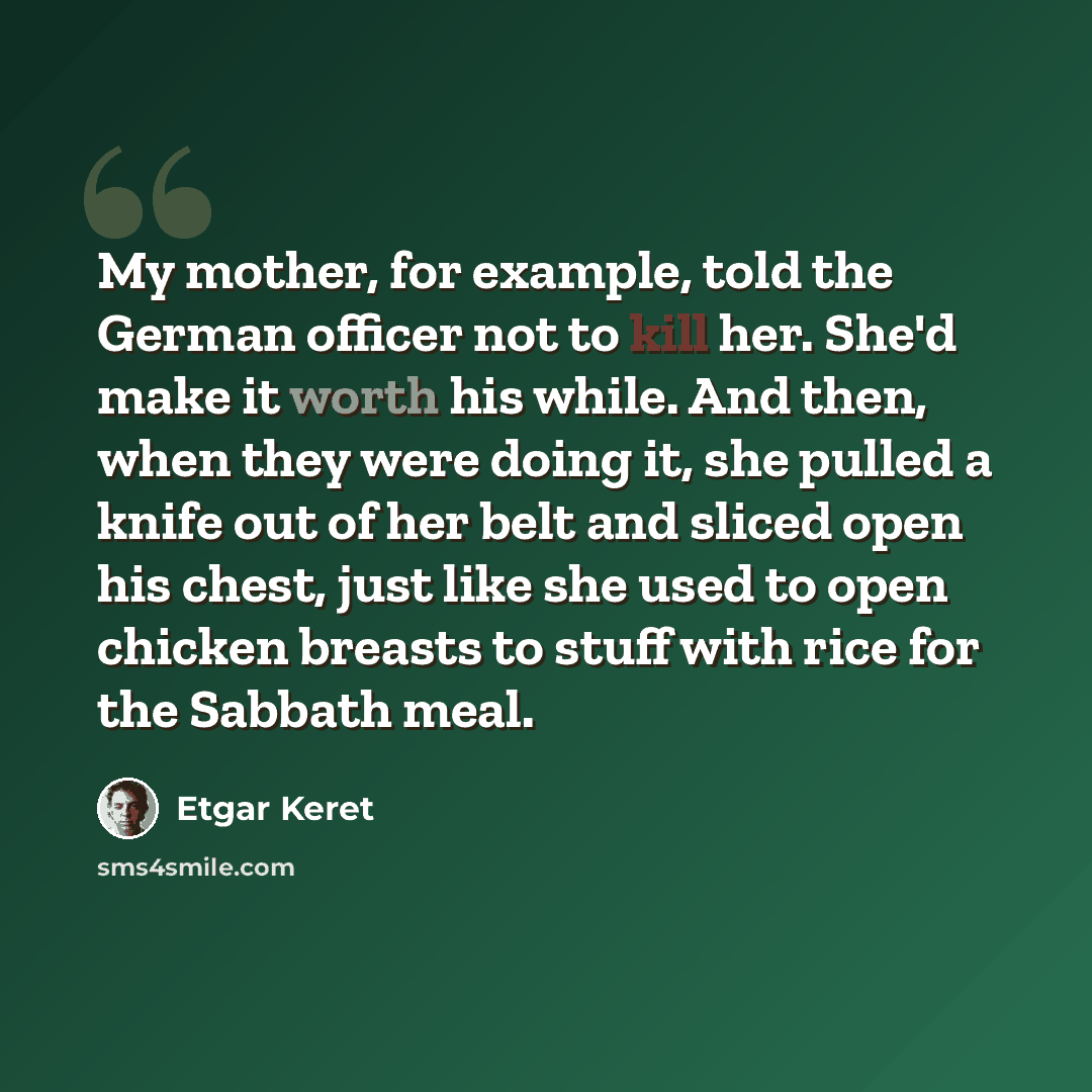 “My mother, for example, told the German officer not to kill her. She'd make it worth his while. And then, when they were doing it, she pulled a knife out of her belt and sliced open his chest, just like she used to open chicken breasts to stuff with rice for the Sabbath meal.” quote by Etgar Keret