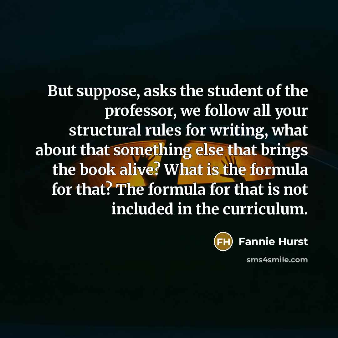 “But suppose, asks the student of the professor, we follow all your structural rules for writing, what about that something else that brings the book alive? What is the formula for that? The formula for that is not included in the curriculum.” quote by Fannie Hurst