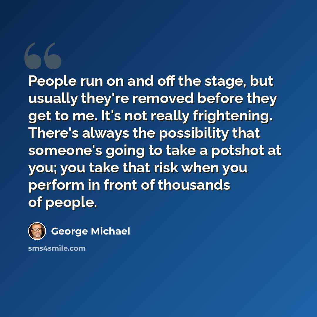 “People run on and off the stage, but usually they're removed before they get to me. It's not really frightening. There's always the possibility that someone's going to take a potshot at you; you take that risk when you perform in front of thousands of people.” quote by George Michael