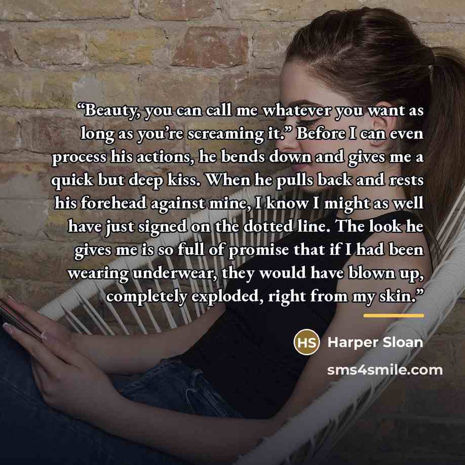 “Beauty, you can call me whatever you want as long as you’re screaming it.” Before I can even process his actions, he bends down and gives me a quick but deep kiss. When he pulls back and rests his forehead against mine, I know I might as well have just signed on the dotted line. The look he gives…” quote by Harper Sloan