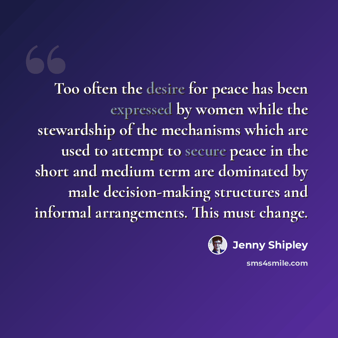 “Too often the desire for peace has been expressed by women while the stewardship of the mechanisms which are used to attempt to secure peace in the short and medium term are dominated by male decision-making structures and informal arrangements. This must change.” quote by Jenny Shipley