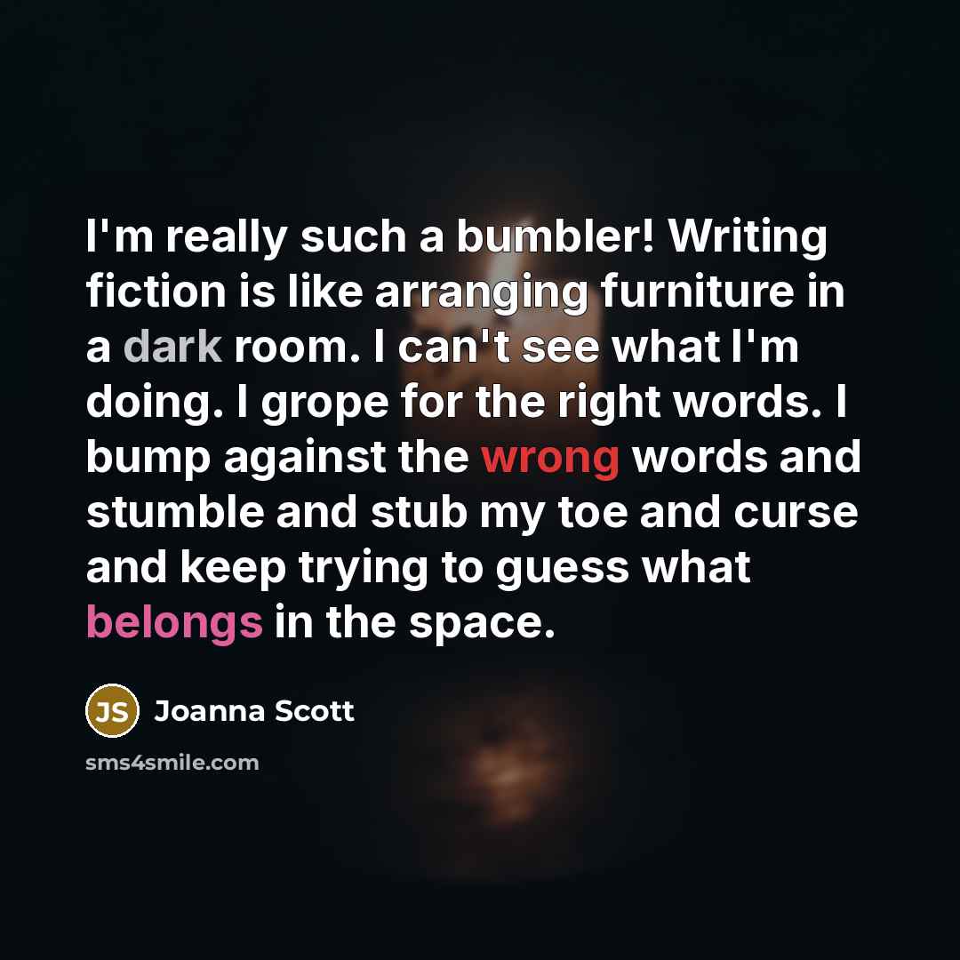 “I'm really such a bumbler! Writing fiction is like arranging furniture in a dark room. I can't see what I'm doing. I grope for the right words. I bump against the wrong words and stumble and stub my toe and curse and keep trying to guess what belongs in the space.” quote by Joanna Scott