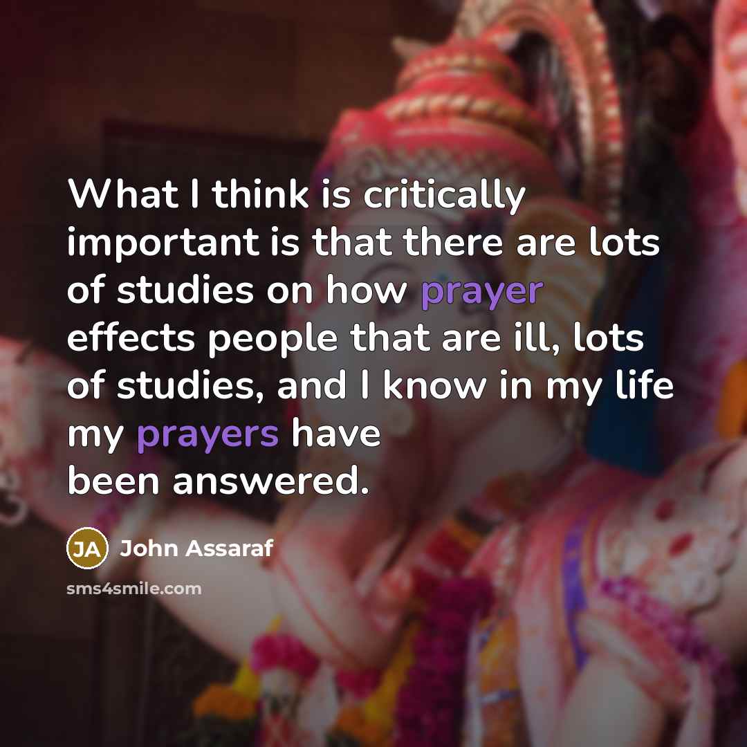 “What I think is critically important is that there are lots of studies on how prayer effects people that are ill, lots of studies, and I know in my life my prayers have been answered.” quote by John Assaraf