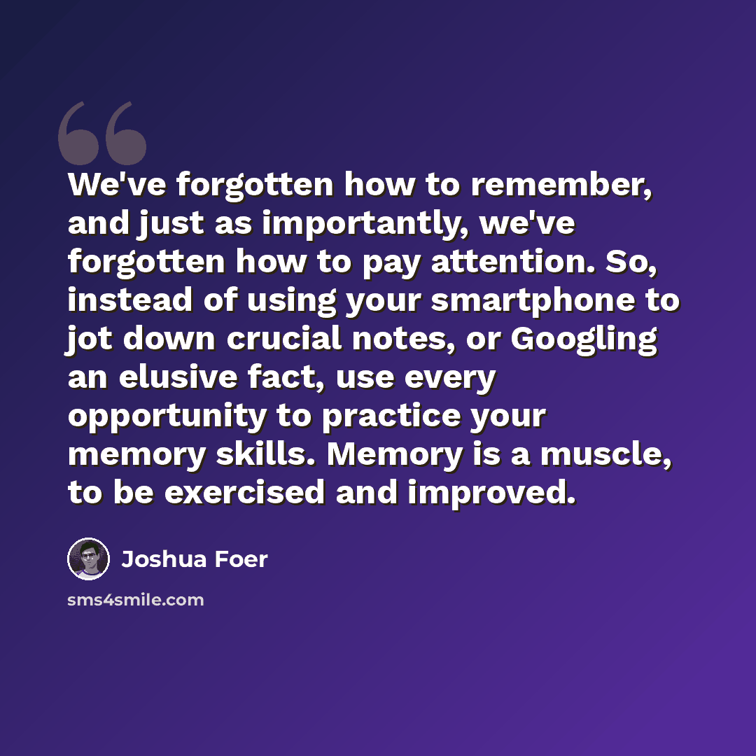 “We've forgotten how to remember, and just as importantly, we've forgotten how to pay attention. So, instead of using your smartphone to jot down crucial notes, or Googling an elusive fact, use every opportunity to practice your memory skills. Memory is a muscle, to be exercised and improved.” quote by Joshua Foer