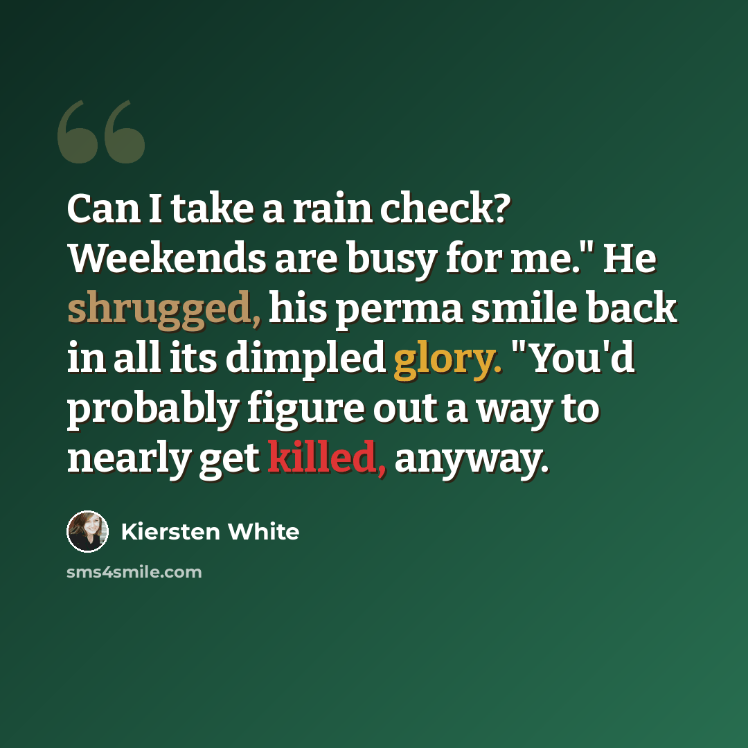 “Can I take a rain check? Weekends are busy for me." He shrugged, his perma smile back in all its dimpled glory. "You'd probably figure out a way to nearly get killed, anyway.” quote by Kiersten White