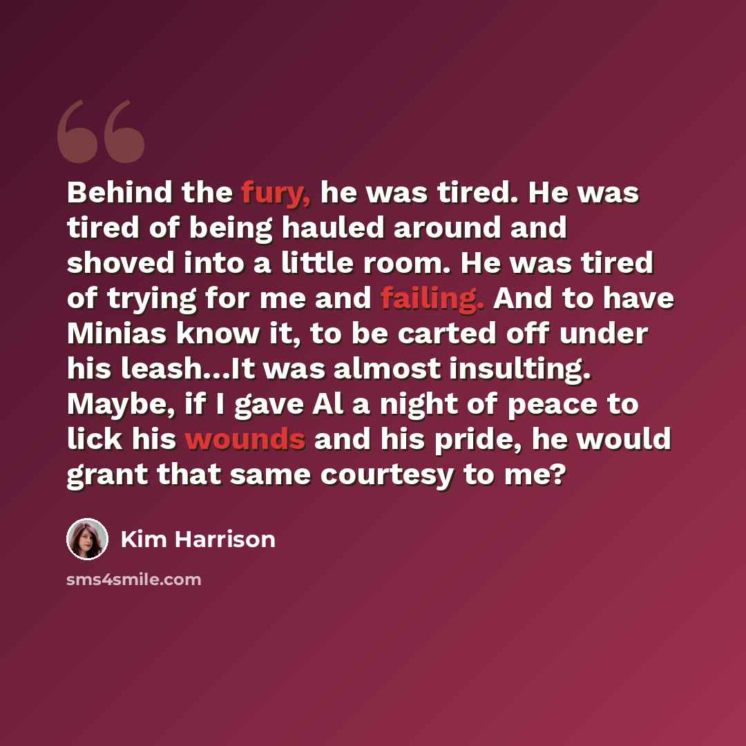 “Behind the fury, he was tired. He was tired of being hauled around and shoved into a little room. He was tired of trying for me and failing. And to have Minias know it, to be carted off under his leash…It was almost insulting. Maybe, if I gave Al a night of peace to lick his wounds and his pride…” quote by Kim Harrison