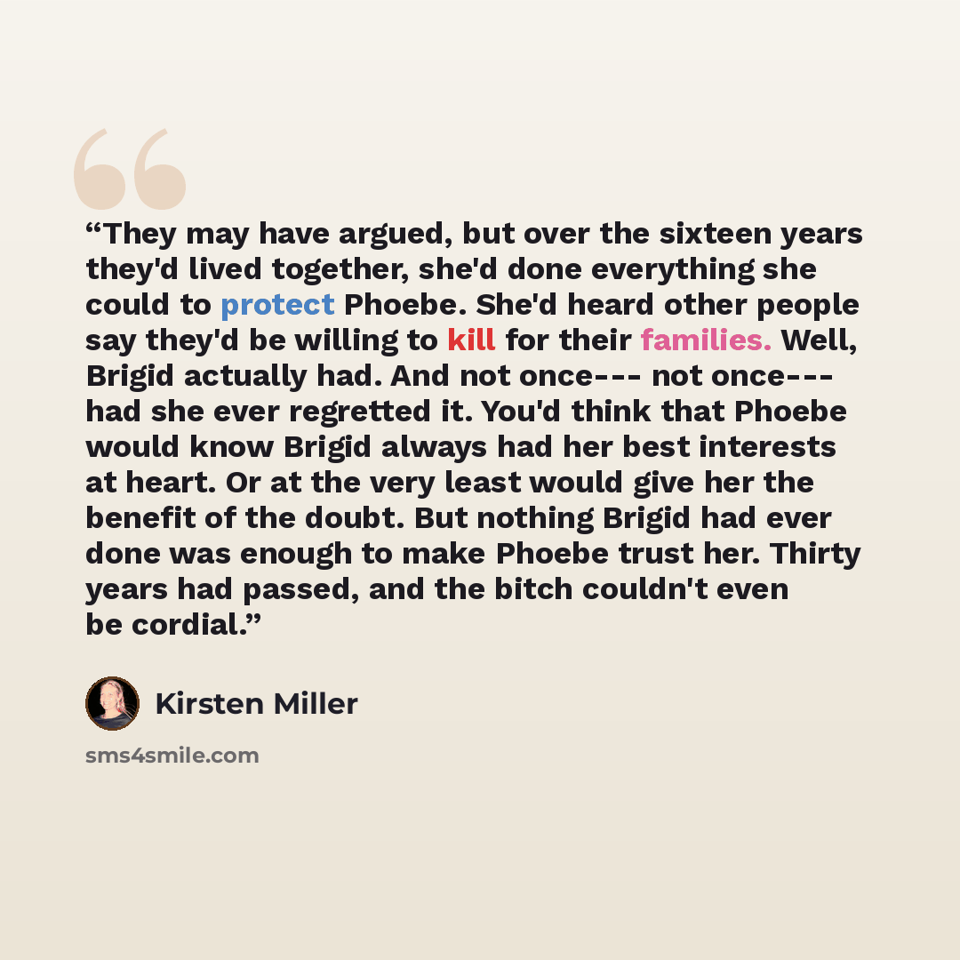 “They may have argued, but over the sixteen years they'd lived together, she'd done everything she could to protect Phoebe. She'd heard other people say they'd be willing to kill for their families. Well, Brigid actually had. And not once--- not once--- had she ever regretted it. You'd think that…” quote by Kirsten Miller