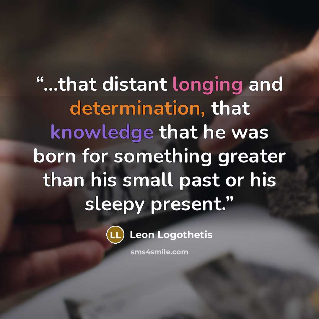 “...that distant longing and determination, that knowledge that he was born for something greater than his small past or his sleepy present.” quote by Leon Logothetis