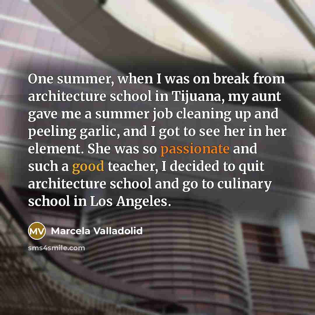 “One summer, when I was on break from architecture school in Tijuana, my aunt gave me a summer job cleaning up and peeling garlic, and I got to see her in her element. She was so passionate and such a good teacher, I decided to quit architecture school and go to culinary school in Los Angeles.” quote by Marcela Valladolid