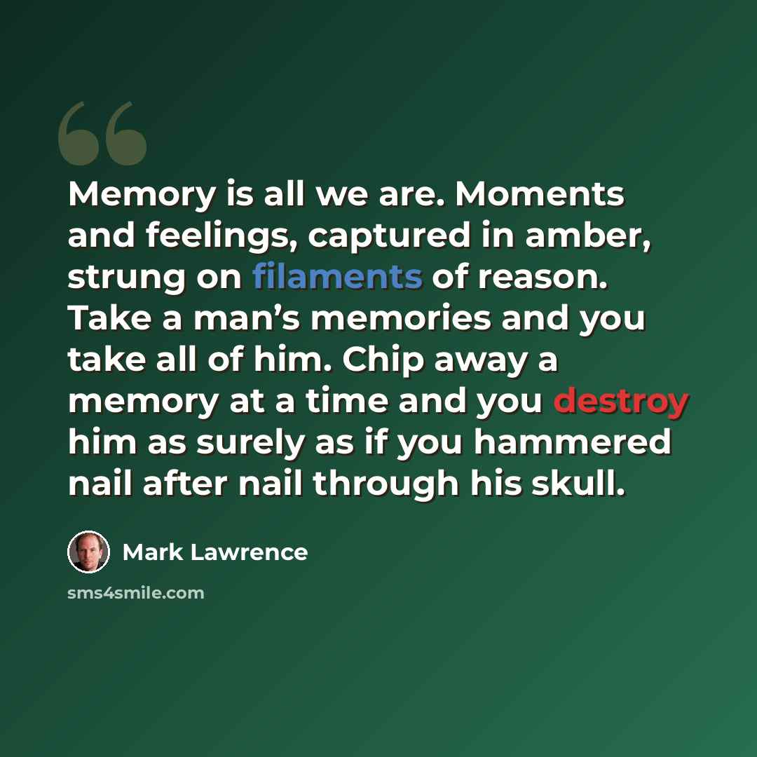“Memory is all we are. Moments and feelings, captured in amber, strung on filaments of reason. Take a man’s memories and you take all of him. Chip away a memory at a time and you destroy him as surely as if you hammered nail after nail through his skull.” quote by Mark Lawrence