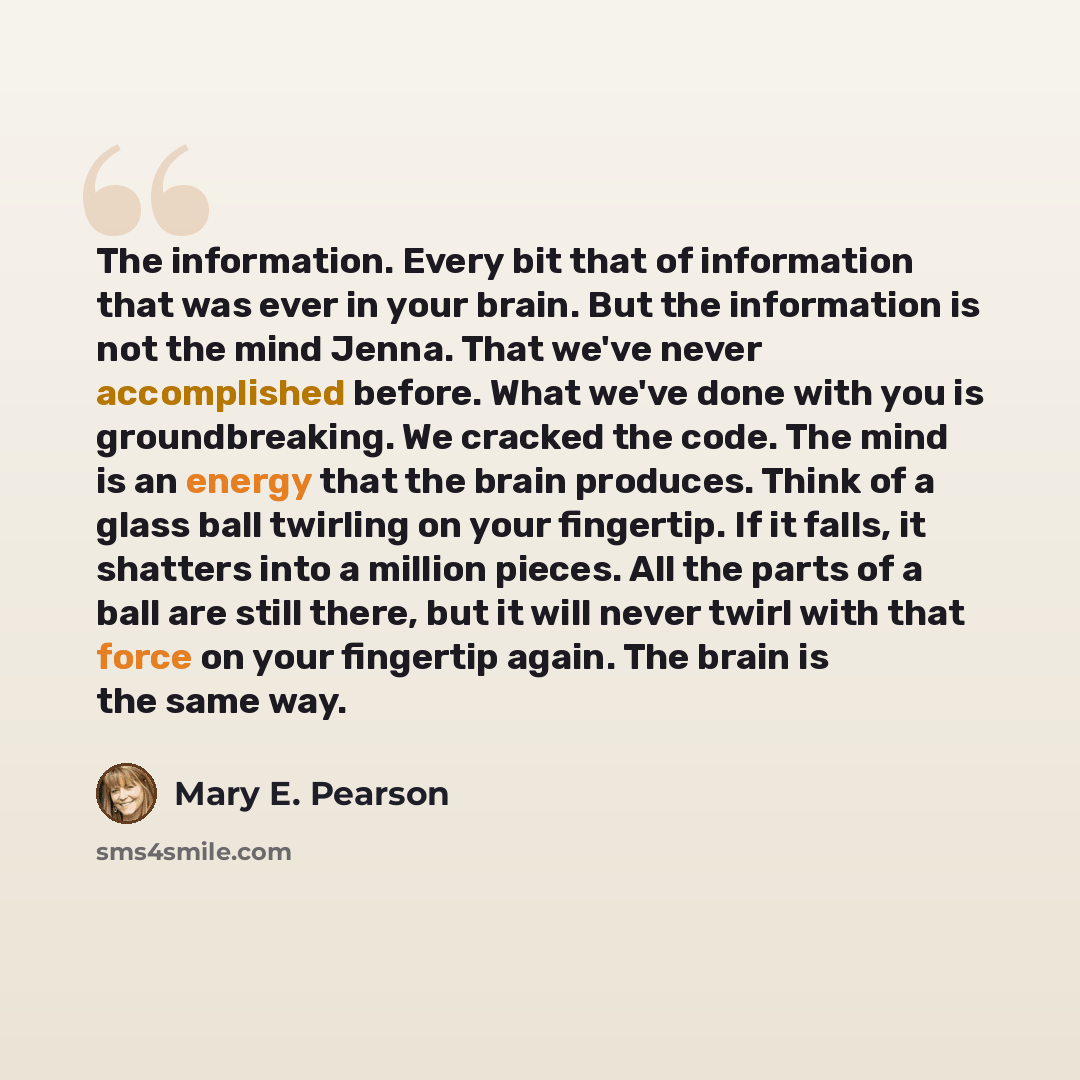 “The information. Every bit that of information that was ever in your brain. But the information is not the mind Jenna. That we've never accomplished before. What we've done with you is groundbreaking. We cracked the code. The mind is an energy that the brain produces. Think of a glass ball…” quote by Mary E. Pearson