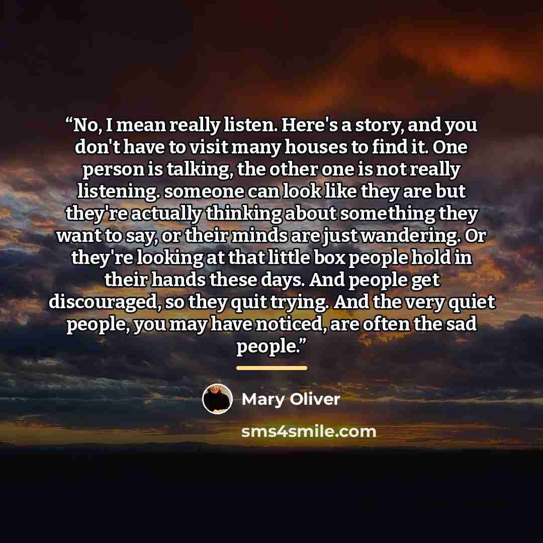 “No, I mean really listen. Here's a story, and you don't have to visit many houses to find it. One person is talking, the other one is not really listening. someone can look like they are but they're actually thinking about something they want to say, or their minds are just wandering. Or they're…” quote by Mary Oliver
