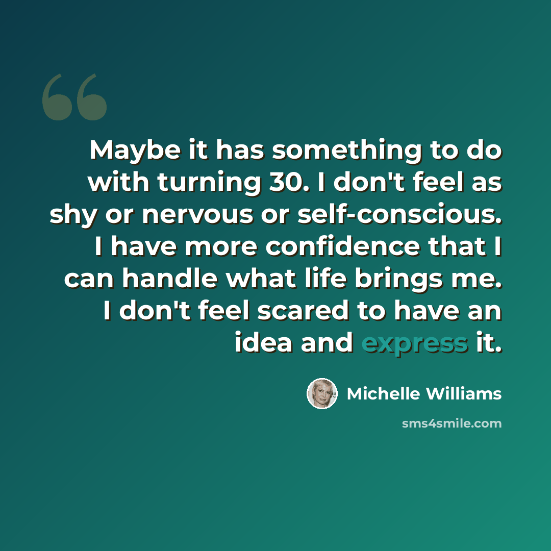 “Maybe it has something to do with turning 30. I don't feel as shy or nervous or self-conscious. I have more confidence that I can handle what life brings me. I don't feel scared to have an idea and express it.” quote by Michelle Williams