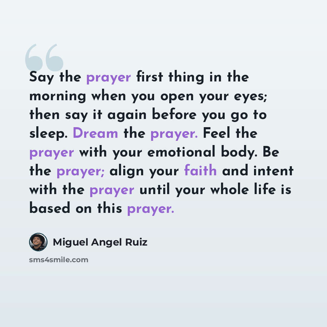 “Say the prayer first thing in the morning when you open your eyes; then say it again before you go to sleep. Dream the prayer. Feel the prayer with your emotional body. Be the prayer; align your faith and intent with the prayer until your whole life is based on this prayer.” quote by Miguel Angel Ruiz