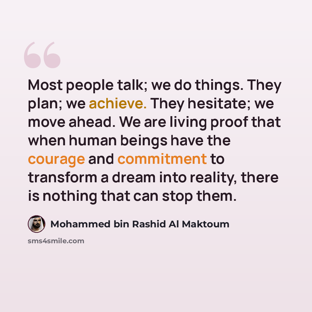 “Most people talk; we do things. They plan; we achieve. They hesitate; we move ahead. We are living proof that when human beings have the courage and commitment to transform a dream into reality, there is nothing that can stop them.” quote by Mohammed bin Rashid Al Maktoum