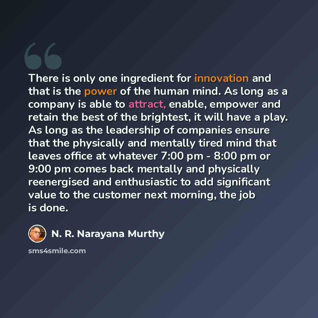 “There is only one ingredient for innovation and that is the power of the human mind. As long as a company is able to attract, enable, empower and retain the best of the brightest, it will have a play. As long as the leadership of companies ensure that the physically and mentally tired mind that…” quote by N. R. Narayana Murthy