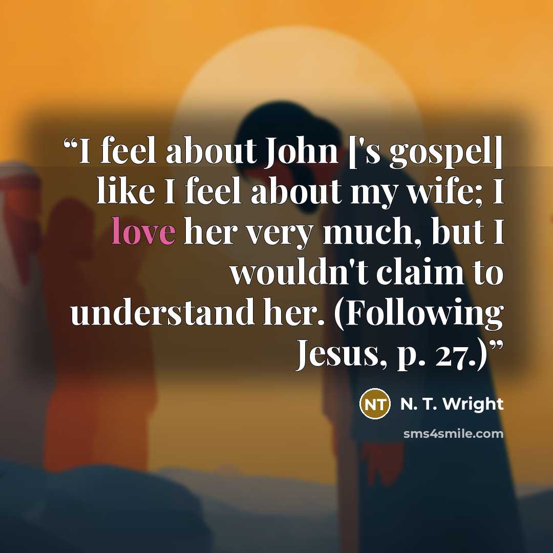 “I feel about John ['s gospel] like I feel about my wife; I love her very much, but I wouldn't claim to understand her. (Following Jesus, p. 27.)” quote by N. T. Wright