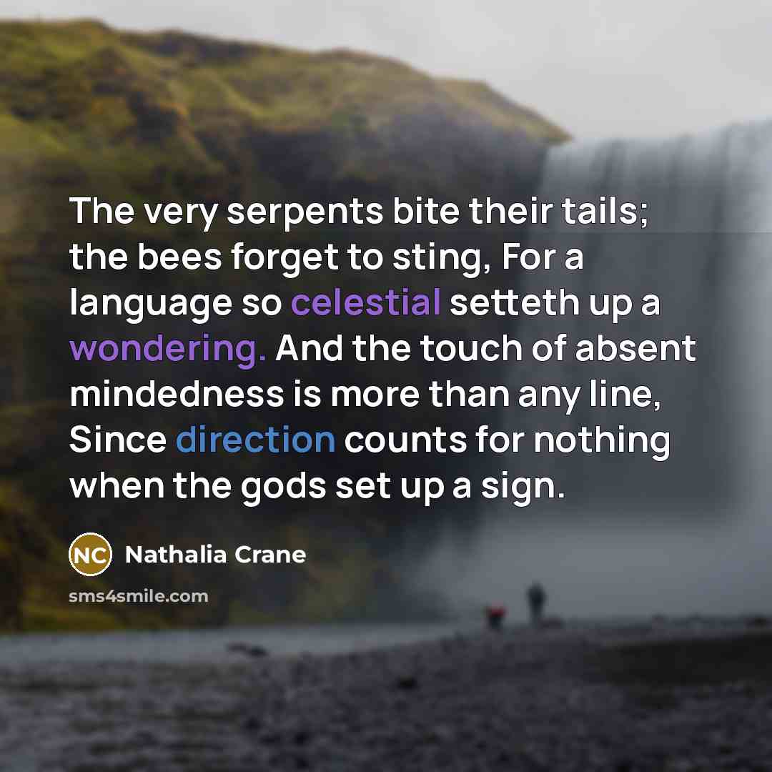 “The very serpents bite their tails; the bees forget to sting, For a language so celestial setteth up a wondering. And the touch of absent mindedness is more than any line, Since direction counts for nothing when the gods set up a sign.” quote by Nathalia Crane
