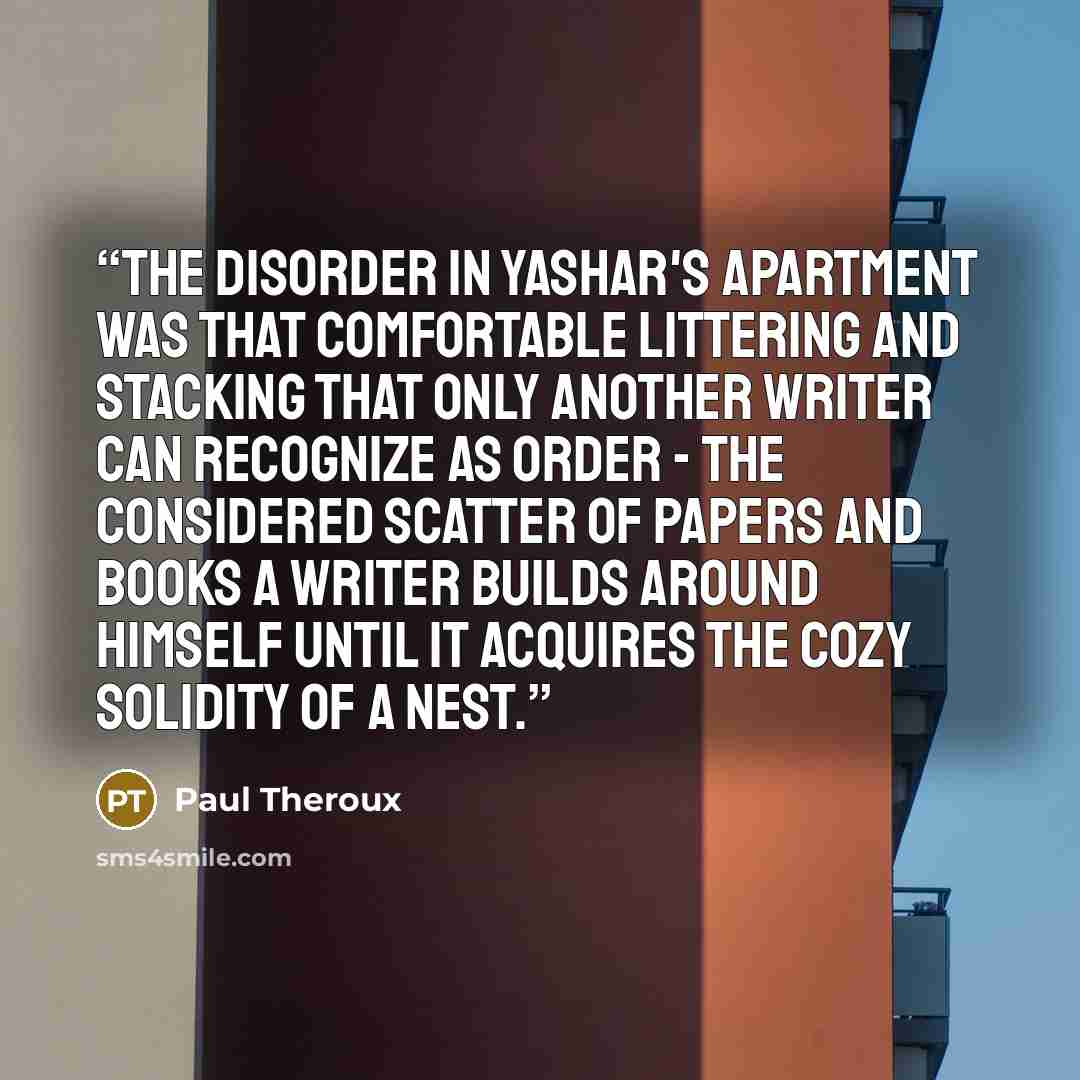 “The disorder in Yashar's apartment was that comfortable littering and stacking that only another writer can recognize as order - the considered scatter of papers and books a writer builds around himself until it acquires the cozy solidity of a nest.” quote by Paul Theroux