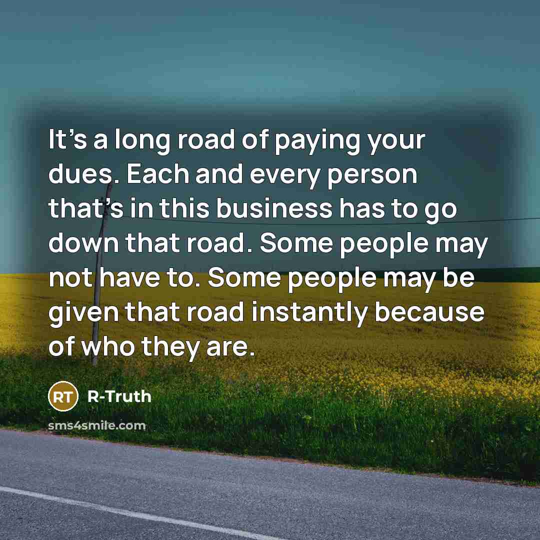 “It's a long road of paying your dues. Each and every person that's in this business has to go down that road. Some people may not have to. Some people may be given that road instantly because of who they are.” quote by R-Truth