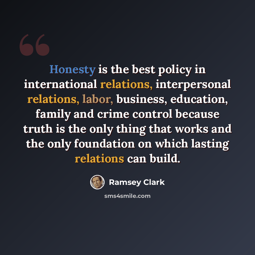 “Honesty is the best policy in international relations, interpersonal relations, labor, business, education, family and crime control because truth is the only thing that works and the only foundation on which lasting relations can build.” quote by Ramsey Clark