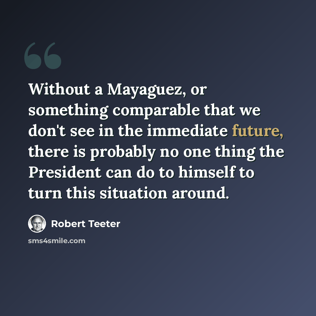 “Without a Mayaguez, or something comparable that we don't see in the immediate future, there is probably no one thing the President can do to himself to turn this situation around.” quote by Robert Teeter