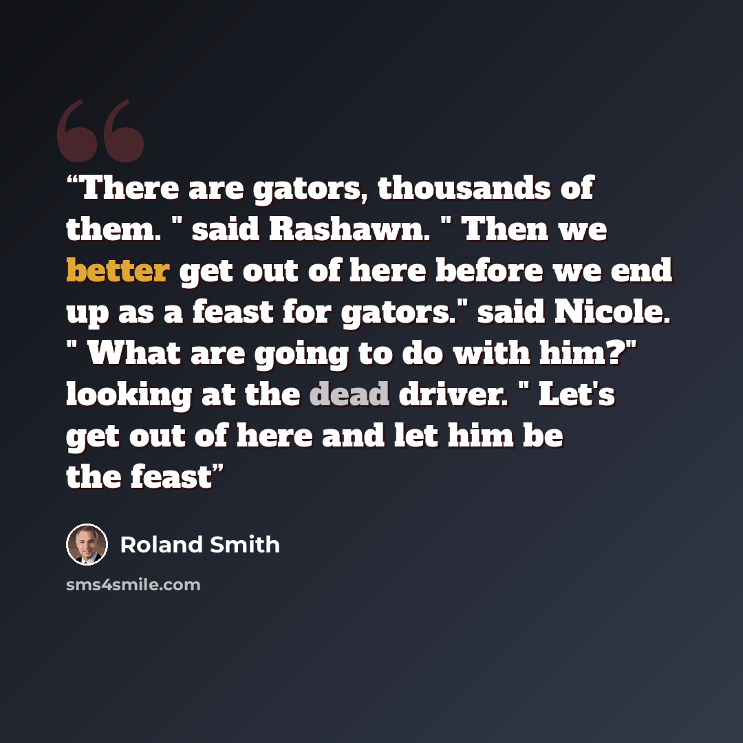 “There are gators, thousands of them. " said Rashawn. " Then we better get out of here before we end up as a feast for gators." said Nicole. " What are going to do with him?" looking at the dead driver. " Let's get out of here and let him be the feast” quote by Roland Smith