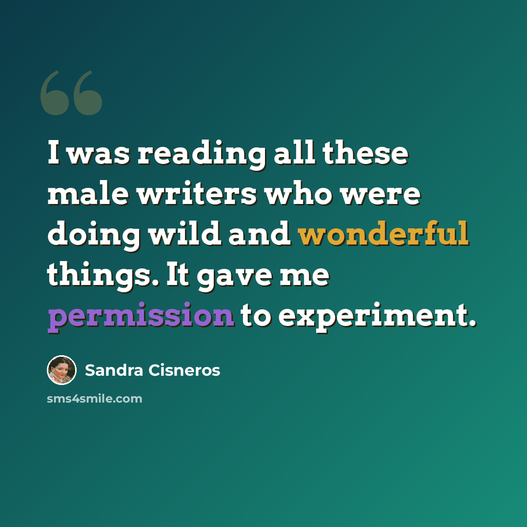 “I was reading all these male writers who were doing wild and wonderful things. It gave me permission to experiment.” quote by Sandra Cisneros
